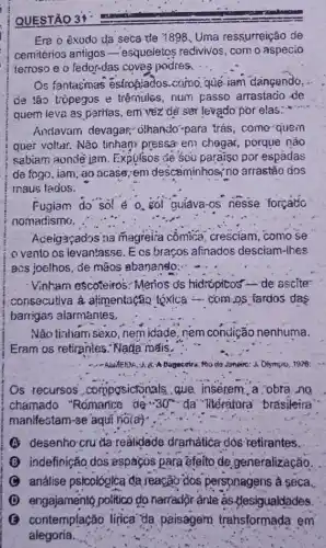 Era o exodo da seca de 1898.Uma ressurreição de
cemitérios antigos -esqueletos redivivos, com o aspecio
terroso e o fedor-das coves podres.
Os fantasmas estro@iados-como.que iam dangando,
de tão trópegos e trêmules, num passo arrastacio de
quem ieva as perrias . em vềz dẻ sèn levado por elas......
Andavam devagar,olhando-para trás come quein
quer voltar. Não tinhan pressar en chagar,porque náo
sabiam aondê jam Expulsos de seu paraiso por espádas
de fogo, iam, 40 acase; em descaminhos no arrastão dos
maus fados.
Fugiam do sol é o. çol guiáva-os nesse forcatio
nomadismo.
Aceigaçados na magreita cômica cresciam, como se
ovento os levantasse Ecs braços afinados desciam-lhes
acs joelhos, de mãos abananslo:..
Vinbam escoteiros Menos os hidrópitos de ascite
consecutiva à alimentação tóxica -com.os fardos das
barrigas alarmántes.
Não tizham sêxo, nem idade, nem condição nenhuma.
Eram os retirantes: Nada mais.
Rio de Janeiro: J Olympio, 1978:
Os recursos composictonals que inserem a obra.no
chamado "Rómance de 30^circ  "da" "litératura" brasileira'
manifestam-se'aqui nolay
A desenho cru da realidade dramatica dos retirantes.
B indefinição,dos espaços para éfeito de generalização.
análise psicológlica da reacão dos perspnagens ả seca.
D engajamento politico do narrador-ânte as desigualdades
(3) contemplação lirica "da paisagem trahsformada em
alegoria.