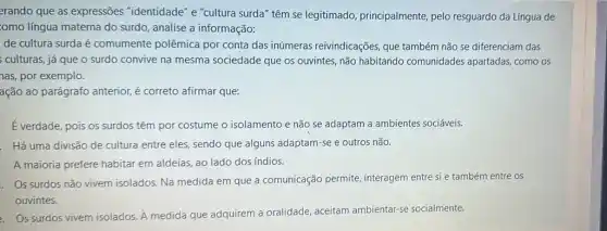 erando que as expressões "identidade" e "cultura surda" têm se legitimado,principalmente, pelo resguardo da Língua de
:omo língua materna do surdo, analise a informação:
de cultura surda é comumente polêmica por conta das inúmeras reivindicações, que também não se diferenciam das
culturas, já que o surdo convive na mesma sociedade que os ouvintes, não habitando comunidades apartadas, como os
has, por exemplo.
ação ao parágrafo anterior,é correto afirmar que:
Everdade, pois os surdos têm por costume o isolamento e não se adaptam a ambientes sociáveis.
. Há uma divisão de cultura entre eles, sendo que alguns adaptam-se e outros não.
A maioria prefere habitar em aldeias, ao lado dos índios.
. Os surdos não vivem isolados. Na medida em que a comunicação permite, interagem entre si e também entre os
ouvintes.
2. Os surdos vivem isolados. A medida que adquirem a oralidade aceitam ambientar-se socialmente.