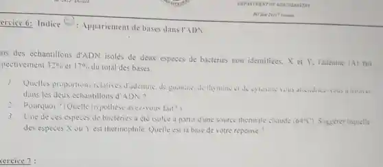 ercice 6: Indice (2)Appariement de bases dans I'ADN
ns des echantillons d'ADN isolés de deux espèces de bactéries non identitiees.X e Y. l'adenine
(A) fait pectivement 32%  el 17%  du total des bases.
Quelles proportions relatives d'adenine, de guantine, de thy mine was attendrice-vous a trouret
dans les deux échantillons d'ADN?
? Pourquoi ? (Quelle hypothese avez-vous fait?)
Une de ces especes de bacteries a été isolee a partir d'une source thermale chaude (64^circ C) Suggerer laquelle
des espèces X ou Y est thermophile Quelle est la base de votre reponse?
xercice 7: