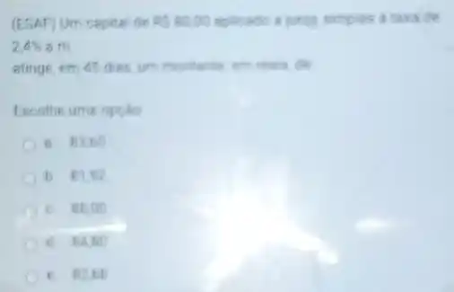 (ESAF) Um capital de RS80,00 splicado a juros simples a taxade
2.4%  a.m.
atinge, em 45 dies um montarite en rest do
Escolhe ume opcilo
B. 82,60
b. 81.92
C. BB,00
d 64.80
C. 828 ti