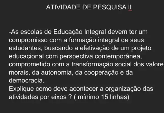 -As escolas de Educação Integral devem ter um
compromisso com a formação integral de seus
estudantes, buscando a efetivação de um projeto
educacional com perspectiva contemporânea,
comprometido com a transformação social dos valore
morais, da autonomia , da cooperação e da
democracia.
Explique como deve acontecer a organização das
atividades por eixos ? ( mínimo 15 linhas)