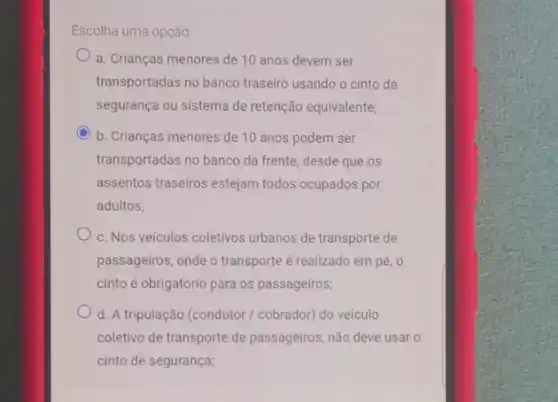 Escolha uma opção
a. Crianças menores de 10 anos devem ser
transportadas no banco traseiro usando o cinto de
segurança ou sistema de retenção equivalente;
b. Crianças menores de 10 anos podem ser
transportadas no banco da frente, desde que os
assentos traseiros estejam todos ocupados por
adultos;
c. Nos veículos coletivos urbanos de transporte de
passageiros, onde o transporte é realizado em pé , o
cinto é obrigatório para os passageiros;
d. A tripulação (condutor / cobrador) do veículo
coletivo de transporte de passageiros, não deve usar o
cinto de segurança;