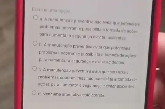 Escolha uma opção.
a. A manutenção preventiva não evita que potenciais
problemas ocorram e possibilita a tomada de acoes
para aumentar a segurança e evitar acidentes.
b. A manutenção preventiva evita que potenciais
problemas ocorram e possibilita a tomada de acoes
para aumentar a segurança e evitar acidentes.
c. A manutenção preventiva evita que potenciais
problemas ocorram, mas não possibilita a tomada de
ações para aumentar a segurança e evitar acidentes.
d. Nenhuma alternativa está correta.