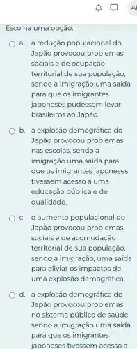 Escolha uma opçáo:
a. a reducǎc populacional do
Japão provocou problemas
sociais e de ocupação
territorial de sua população,
sendo a imigração uma saida
para que os imigrantes
japoneses pudessem levar
brasileiros ao Japão.
b. a explosão demográfica do
Japão provocou problemas
nas escolas . sendo a
imigração uma saída para
que os imigrantes japoneses
tivessem acesso a uma
educação pública e de
qualidade.
c. o aumento populacional do
Japão provocou problemas
sociais e de acomodação
territorial de sua população,
sendo a imigração, uma saída
para aliviar os impactos de
uma explosắc demográfica.
d. a explosão demográfica do
Japão provocou problemas
no sistema público de saúde
sendo a imigração uma saída