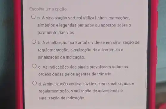 Escolha uma opção:
a. A sinalização vertical utiliza linhas, marcações,
simbolos e legendas pintados ou apostos sobre o
pavimento das vias.
b. A sinalização horizontal divide-se em sinalização de
regulamentação, sinalização de advertência e
sinalização de indicação.
c. As indicações dos sinais prevalecem sobre as
ordens dadas pelos agentes de trânsito.
d. A sinalização vertical divide-se em sinalização de
regulamentação, sinalização de advertência e
sinalização de indicação.