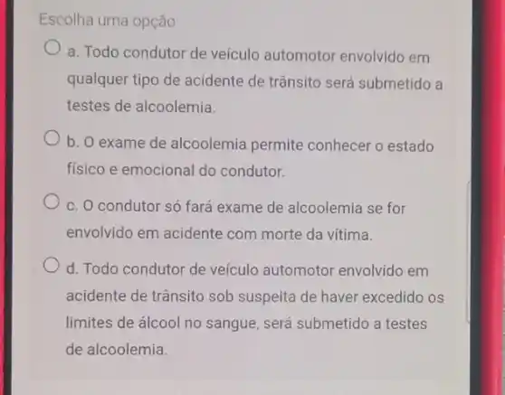 Escolha uma opção:
a. Todo condutor de veículo automotol envolvido em
qualquer tipo de acidente de trânsito será submetido a
testes de alcoolemia.
b. O exame de alcoolemia permite conhecer o estado
fisico e emocional do condutor.
c. O condutor só fará exame de alcoolemia se for
envolvido em acidente com morte da vítima.
d. Todo condutor de veículo automotor envolvido em
acidente de trânsito sob suspeita de haver excedido os
limites de álcool no sangue, será submetido a testes
de alcoolemia.