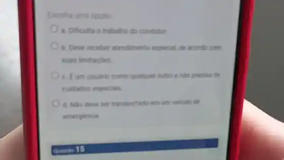 Escolhe uma opplo
a. Dificulta o trabaho do condutor
b. Dever receber atendimento especial, de acondo com
suas limitaçóes
c. Eum usuario como qualouer outro e nào precisa de
cuidados especials
d. Nao deve ser transportado em um veicule de
emergencia