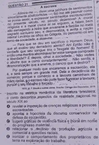 A escrava
- Admira-me -, disse uma senhora de sentimentos
sinceramente abolicioristas faz-me até pasmar como
se possa sentir, e expressar sentimentos escravocratas,
no presente século, no século dezenovel-A moral
religiosa e'a moral civica ai se erguem e.falam bem
alto esmagarido a hidra que .envenena a familia no mais
sagrado santuário seu, e desmoraliza, e avilta.a nação
inteiral Levǎntai os olhos ao Gólgota, ôu percorréi-os em
-tomo da sociedade, e dizei-me: __
__ Para que se deu em sacrificio o Homem Deus
que ali exalou-seu derradeiro alento?.Ah!Então não é
verdade que seu sangue homem!E
então uma mentira abominável teresse sangue comprado
a liberdade!? E depois.olhai a sociedade...-Não vedes
0.abutre que a-corrói constantemente! __ -Não sentis.a
desmoralização que a enerva , o cancro que a destrói?
Por qualquer modo que encaremos a escravidão , ela
é, e será sémpre um grande mal. Dela a decadência do
comércio; porque 0 comércio e a lavoura caminham de
mãos dadas.go escravo não pode fazer florescer a lavoura;
porque o seu trabatho é forçado..
REIS.M. F. Ursula e outras obras. Brasilia Cámạza dos Deputados, 2018
- Inscrito na estética romántica 'da: literatura -brasileira,
-o conto descortina aspectos da realidade nacional, no
século XIX ao
escravizadas. __
imposição de crenças religiosas a pessoas
defesa da escravidão.
(C) apontar a hipocrisia do discurso conservador na
(C) Sugerir práficas de violéncia físicá e moral ém nome
do progresso material.
__
comercial a questōes
(1) relacionar -0. declinio-da produção agricola e
comportamento dos proprietarios de
QUESTÃO 21