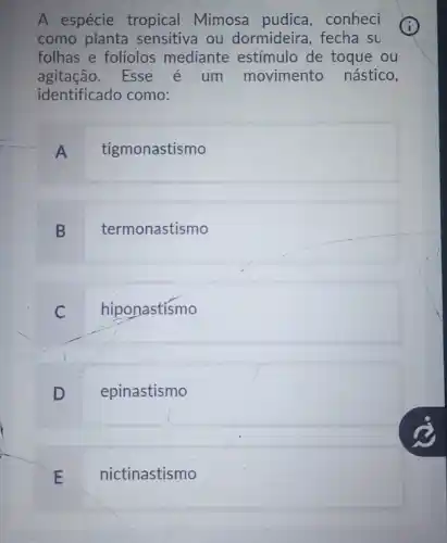 A espécie tropical Mimosa pudica , conheci
como planta sensitiva ou dormideira, fecha su
folhas e folíolos mediante estímulo de toque ou
agitação. Esse é um movimento nástico,
identificado como:
A tigmonastismo
B termonastismo
C hiponastismo
D epinastismo
nictinastismo