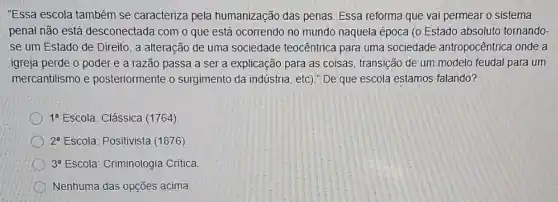 "Essa escola também se caracteriza pela humanização das penas Essa reforma que vai permear o sistema
penal não está desconectada com o que está ocorrendo no mundo naquela época (0 Estado absoluto tornando-
se um Estado de Direito, a alteração de uma sociedade teocêntrica para uma sociedade antropocêntrica onde a
igreja perde o poder e a razão passa a ser a explicaçãc para as coisas, transição de um modelo feudal para um
mercantilismo e posteriormente o surgimento da indústria , etc)." De que escola estamos falando?
1^a Escola: Clássica (1764)
2^a Escola: Positivista (1876)
3^a Escola: Criminologia Critica
Nenhuma das opções acima