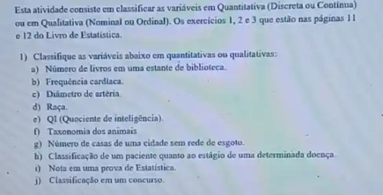 Esta atividade consiste em classificar as variáveis em Quantitativa (Discreta ou Continua)
ou em Qualitativa (Nominal ou Ordinal). Os exercicios 1,2 e 3 que estão nas páginas 11
- 12 do Livro de Estatística.
1) Classifique as variáveis abaixo cm quantitativas ou qualitativas:
a) Número de livros em uma estante de biblioteca.
b) Frequência cardiaca.
c) Diâmetro de artéria.
d) Raça.
e) QI (Quociente de inteligencia).
f) Taxonomia dos animais
g) Número de casas de uma cidade sem rede de esgoto.
h) Classificação de um paciente quanto ao estágio de uma determinada doença.
i) Nota em uma prova de Estatistica.
j) Classificação em um concurse.