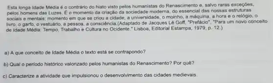 Esta longa Idade Média é o contrário do hiato visto pelos humanistas do Renascimento e, salvo raras exceções,
pelos homens das Luzes . É o momento da criação da sociedade moderna, do essencial das nossas estruturas
sociais e mentais momento em que se criou a cidade, a universidade, o moinho, a máquina, a hora e o relógio, 0
livro, o garfo, o vestuário, a pessoa, a consciência.(Adaptado de Jacques Lê Goff,"Prefácio","Para um novo conceito
de Idade Média: Tempo Trabalho e Cultura no Ocidente." Lisboa, Editorial Estampa, 1979, p. 12.)
a) A que conceito de Idade Média o texto está se contrapondo?
b) Qual o período histórico valorizado pelos humanistas do Renascimento? Por quê?
c) Caracterize a atividade que impulsionou o desenvolvimento das cidades medievais.