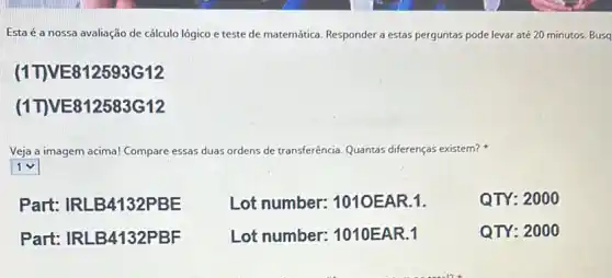 Esta é a nossa avaliação de cálculo lógico e teste de matemática Responder a estas perguntas pode levar até 20 minutos. Busa
(1TVE812593G12
(1TVE812583G12
Veja a imagem acima! Compare essas as duas ordens de transferência Quantas diferenças existem?
square 
Part: IRLB4132PBE
Lot number:1010EAR.1.
QTY: 200 o
Part: IRLB4132PBF
Lot number:1010EAR.1
QTY: 2000