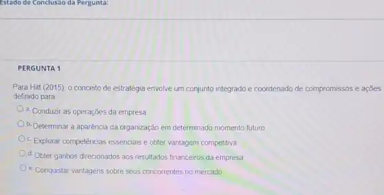 Estado de Conclusão da Pergunta:
PERGUNTA 1
Para Hitt (2015), 0 conceito de estratégia envolve um conjunto integrado e coordenado de compromissos e ações
definido para
a. Conduzir as operações da empresa
b. Determinar a aparência da organização em determinado momento futuro
c. Explorar competências essenciais e obter vantagem competitiva
d. Obter ganhos direcionados aos resultados financeiros da empresa
e. Conquistar vantagens sobre seus concorrentes no mercado