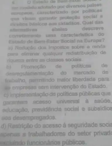 Estado do
am modelo adotado por diversos palses
europous caracterizado por politicas
que visam garantir protectio social
direltos basicos licos aos cidadãos . Qual das
altornatives	ababco	descreve
comptamente uma caracteristica do
Estado de Bom-Esta Social na Europa?
a) Redução dos impostos sobre a renda
para eliminar qualquer redistrib ticáo de
riqueza entre as classes sociais.
b)Promoção de politicas de
desregulamen tação do mercado de
trabalho permitindo maior liberdade para
as empresas sem intervenção do Estado.
(C)Implementação de politicas públicas que
garantem acesso universal à saúde,
educação previdencia social e subsidios
aos desempreg ados.
d) Restricão do acesso 2 seguridade socia