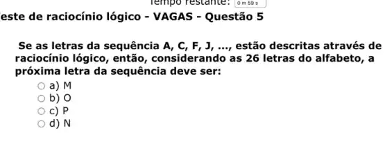 este de raciocínio lógico - VAGAS - Questão 5
Se as letras da sequência A, C, F , J, ..., estão descritas através de
raciocínio lógico , então, considerando as 26 letras do alfabeto, a
próxima letra da sequência deve ser:
a) M
b) O
c) P
d) N