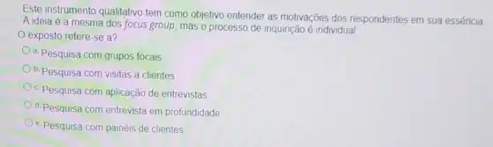 Este instrumento qualitativo tem como objetivo entender as motivações dos respondentes em sua essência
A ideia é a mesma dos focus group mas o processo de inquirição é individual
exposto refere-se a?
a. Pesquisa com grupos focais
b. Pesquisa com visitas a clientes
c. Pesquisa com aplicação de entrevistas
d. Pesquisa com entrevista em profundidade
e. Pesquisa com painéis de clientes