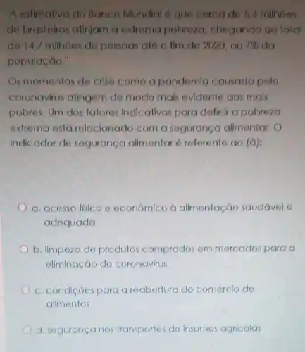 "A estimaliva do Banco Mundial 6 que cercade 5.4 milhoes
de brasileiros atinjam a extrema pobreza chegando ao total
de 14,7 milhoes de pessoas até o fim de 2020 ou 7%  da
população."
s momentos de crise como a pandemia causada pelo
coronavírus atingem de modo mais evidente aos mais
pobres. Um dos fatores indicativos para definir a pobreza
extrema está relacionado com a segurance alimentar.
indicador de seguranga alimentar 6 referente ao (a):
a. acesso fisico e econômico à alimentação saudável e
adequada
b. limpeza de produtos comprados em mercados para o
eliminação do coronavirus
c. condiçóes para reabertura do comércio de
alimentos