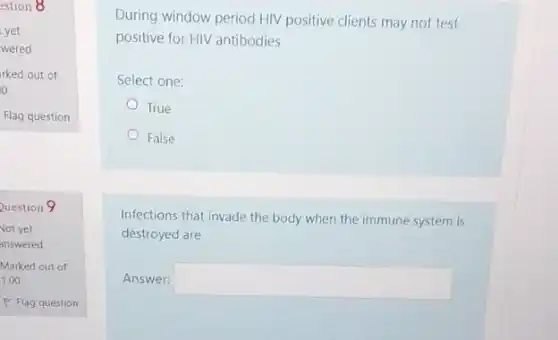 estion 8
yet
wered
rked out of
o
Flag question
Question 9
Not yet
answered
Marked out of
1.00
P Flag question
During window period HIV positive clients may not test
positive for HIV antibodies
Select one:
True
False
Infections that invade the body when the immune system is
destroyed are
Answer: square