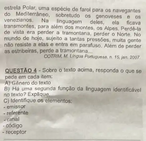 estrela Polar, uma espécie de farol para os navegantes
do Mediterrânec , sobretudo os genoveses e os
venezianos. Na linguagem deles, ela ficava
transmontes, para além dos montes, os Alpes. Perdê -Ia
de vista era perder a tramontana, perder o Norte.No
mundo de hoje, sujeito a tantas pressões, multa gente
não resiste a elas e entra em parafuso Além de perder
as estribeiras, perde a tramontana __
COTRIM, M. Lingua Portuguesa n. 15, jan, 2007
QUESTAO 4 - Sobre o texto acima, responda o que se
pede em cada item:
A) Gênero do texto
B) Há uma segunda função da linguagem identificável
no texto? Explique.
C) Identifique os elementos:
- emissor
- referente
-canal
- código
- receptor