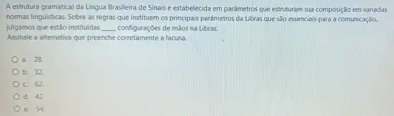 A estrutura gramatical da Língua Brasileira de Sinais é estabelecida em parâmetros que estruturam sua composição em variadas
normas linguisticas. Sobre as regras que instituem os principais parâmetros da Libras que são essenciais para a comunicação,
julgamos que estão instituídas __ configurações de mãos na Libras.
Assinale a alternativa que preenche corretamente a lacuna.
a. 28.
b. 32.
c. 62.
d. 42.
e. 54.