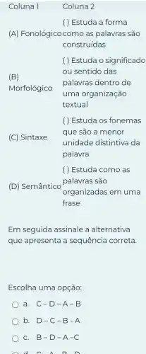 ( ) Estuda a forma
(A)Fonológico com as palavras são
construídas
(B)
Morfológico
( ) Estuda o significado
ou sentido das
palavras dentro de
uma organização
textual
(C) Sintaxe
( ) Estuda os fonemas
que são a menor
unidade distintiva da
palavra
(D) Semântico
( ) Estuda como as
palavras são
organizadas em uma
frase
Em seguida assinale a alternativa
que apresenta a sequência correta.
Escolha uma opção:
a. C-D-A-B
b. D-C -B-A
c. B-D -A-C
A d f A D D