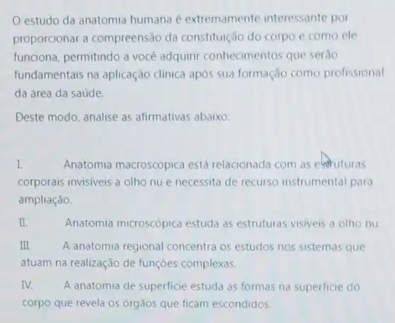 estudo da anatomia humana é extremamente interessante por
proporcionar a compreensão da constituição do corpo e como ele
funciona, permitindo a você adquirir conhecimentos que serão
fundamentais na aplicação clinica após sua formação como profissional
da área da saúde.
Deste modo, analise as afirmativas abaixo:
I.	Anatomia macroscópica está relacionada com as extuturas
corporais invisiveis a olho nu e necessita de recurso instrumental para
ampliação.
II.	Anatomia microscópica estuda as estruturas visiveis a olho nu.
III	A anatomia regional concentra os estudos nos sistemas que
atuam na realização de funçōes complexas.
IV. A anatomia de superficie estuda as formas na superficie do
corpo que revela os órgãos que ficam escondidos.