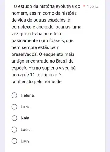 estudo da história evolutiva do ponto
homem assim como da história
de vida de outras espécies, é
complexo e cheio de lacunas , uma
vez que o trabalho é feito
basicamente com fosseis , que
nem sempre estão bem
preservados . 0 esqueleto mais
antigo encontrado no Brasil da
espécie Homo sapiens viveu há
cerca de 11 mil anos e é
conhecido pelo nome de:
Helena.
Luzia.
Naia
Lúcia.
Lucy.