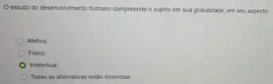 estudo do desenvolvimento humano compreende o sujeito em sua globalidade, em seu aspecto:
Afetivo.
Fisico.
Intelectual.
Todas as alternativas estão incorretas.