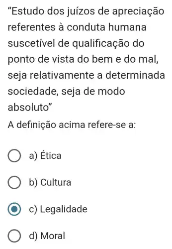 "Estudo dos juizos de apreciação
referentes à conduta humana
suscetivel de qualificação do
ponto de vista do bem e do mal,
seja relativamente a determinada
sociedade , seja de modo
absoluto"
A definição acima refere -se a:
a) Ética
b) Cultura
C)Legalidade
d) Moral