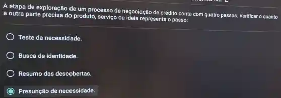 A etapa de exploração de um processo de negociação de crédito conta com quatro passos Verificar o quanto
a outra parte precisa do produto, serviço ou ideia representa o passo:
Teste da necessidade.
Busca de identidade.
Resumo das descobertas.
Presunção de necessidade.