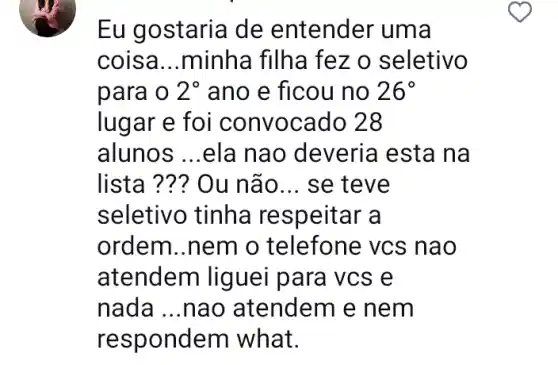 Eu gostaria de entender uma
coisa __ minha filha fez o seletivo
para o 2^circ  ano e ficou no 26^circ 
lugar e foi convocado 28
alunos __ ela nao deveria esta na
lista .. Ou não. __ se teve
seletivo tinha respeitar a
ordem..nem o telefone vcs nao
atendem liguei para vcs e
nada __ nao atendem e nem
respondem what.