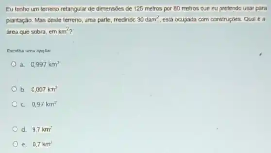 Eu tenho um terreno retangular de dimensôes de 125 metros por 80 metros que eu pretendo usar para
plantação. Mas deste terreno uma parte, medindo
30dam^2 está ocupada com construções. Qual é a
área que sobra, em km^2
Escolha uma opção:
a 0,997km^2
b. 0,007km^2
C. 0,97km^2
d. 9,7km^2
e. 0,7km^2