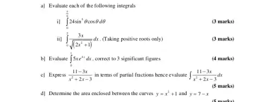 a] Evaluate each of the following integrals
il int _(0)^(pi )/(6)24sin^5Theta cosTheta dTheta 
(3 marks)
ii] int _(0)^2(3x)/(sqrt ((2x^2)+1))dx (Taking positive roots only)
(3 marks)
b] Evaluate int _(0)^15xe^4xdx , correct to 3 significant figures
(4 marks)
c] Express (11-3x)/(x^2)+2x-3 in terms of partial fractions hence evaluate int (11-3x)/(x^2)+2x-3dx
(5 marks)
d] Determine the area enclosed between the curves y=x^2+1 and y=7-x