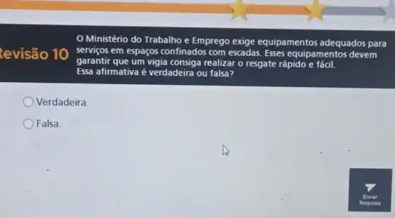 evisão 10
Ministério do Trabalho e Emprego exige equipamentos adequados para
serviços em espaços confinados com escadas. Esses equipamentos devem
garantir que um vigia consiga realizar o resgate rápido e fácil.
Essa afirmativa ê verdadeira ou falsa?
Verdadeira
Falsa.