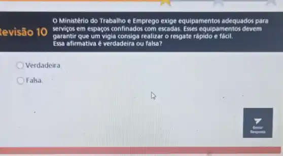 evisão 10
Ministério do Trabalho e Emprego exige equipamentos adequados para
serviços em espaços confinados com escadas. Esses equipamentos devem
garantir que um vigia consiga realizar o resgate rápido e fácil.
Essa afirmativa é verdadeira ou falsa?
Verdadeira
Falsa