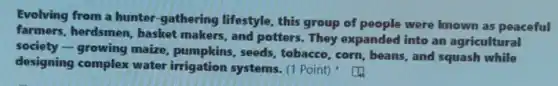 Evolving from a hunter-gathering lifestyle, this group of people were known as peaceful
farmers.herdsmen, basket makers, and potters They expanded into an agricultural
society -growing maize pumpkins.seeds, tobacco, corn beans, and squash while
designing complex water irrigation systems. (1 Point)