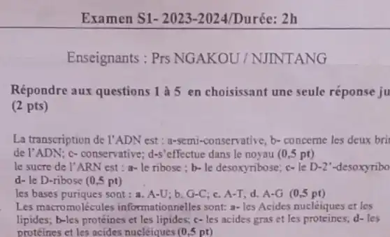 Examen S1- 2023-2024/Durée: 2h
Enseignants : Prs NG AKOU/NJINT ANG
Répondre aux questions 1 à 5 en choisissant une seule réponse ju
(2 pts)
La transcription de l'ADN est : a-semi-conservative, b-concerne les deux bri
de l'ADN; c-conservative; d-s'effectue dans le noyau (0 ,5 pt)
le sucre de l'ARN est : a- le ribose ; b-le desoxyribose;c- le D-2"-desoxyribo
d- le D-ribose (0,5 pt)
les bases puriques sont:a. A-U; b. G-C c. A-T; d. A-G (0,5 pt)
Les macromolécules informationnelles sont: a-les Acides nucléiques et les
lipides; b-les proteines et les lipides; c- les acides gras et les proteines;d-les
protéines et les acides nucléiques (0,5 pt)