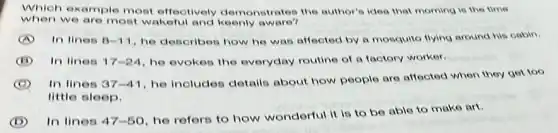 Which example most effectively demonstrates the author's idea that morning is the time
when we are most wakeful and keenly aware?
A In lines 8-11 he describes how he was affected by a mosquito flying around his cabin.
In lines 17-24 he evokes the everyday routine of a factory worker.
C In lines 37-41
he includes details about how people are affected when they get too
little sleep.
D In lines 47-50
he refers to how wonderful it is to be able to make art.