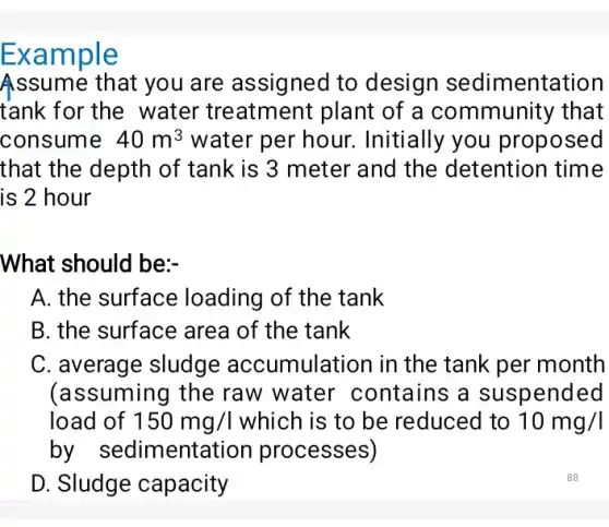 Example
Assume that you are assigned to design sedimentation
tank for the water treatment plant of a community that
consume 40m^3 water per hour.. Initially you proposed
that the depth of tank is 3 meter and the detention I time
is 2 hour
What should be:
A. the surface loading of the tank
B. the surface area of the tank
C. average sludge accumulation in the tank per month
(assuming the raw water contains ; a suspended
load of 150mg/l which is to be reduced to 10mg/l
by sedimentation processes)
D. Sludge capacity