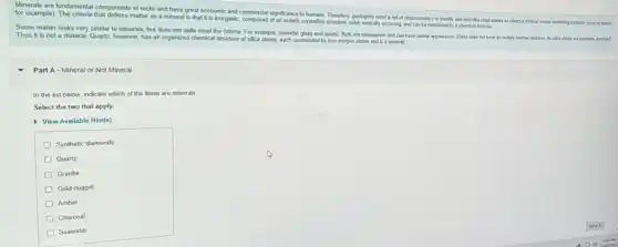 for examples undamental components of rocks and have great it is horganic comportal diplicance to intalline,Therefore, geologists need set of characteristics to identily and describe what makes an object a mineral versus something systems (such as plantic.
crytaline structure, sold naturally economy and can be expressed by a chemical formula
Some matter looks very similar to minerals, but does not quite meet the ucture of example, consider glass and quartz. Both are transparent and can have similar appearance Glass does not have an orderly internal structure to silca atom are randonly aranged.
Thus it is not a mineral. Quartz, however has an organized chemical structure of silica
Part A - Mineral or Not Mineral
In the list below indicate which of the items are minerals
Select the two that apply.
View Available Hint(s)
Synthetic diamonds
Quartz
Granite
Gold nugget
Amber
Charcoal
Seawater