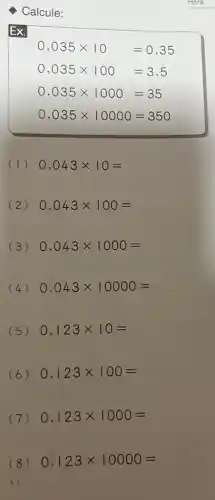 Ex.
Calcule:
0,035times 10=0,35
0,035times 100=3,5
0,035times 1000=35
0,035times 10000=350
(1) 0,043times 10=
(2) 0,043times 100=
(3) 0,043times 1000=
(4) 0,043times 10000=
(5) 0,123times 10=
(6) 0,123times 100=
(7) 0,123times 1000=
(8) 0,123times 10000=