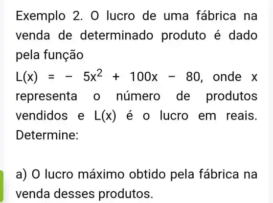 Exemplo 2. 0 lucro de uma fabrica na
venda de determinado produto é dado
pela função
L(x)=-5x^2+100x-80 , onde x
representa o número de produtos
vendidos e L(x) é o lucro em reais.
Determine:
a) 0 lucro máximo obtido pela fábrica na
venda desses produtos.