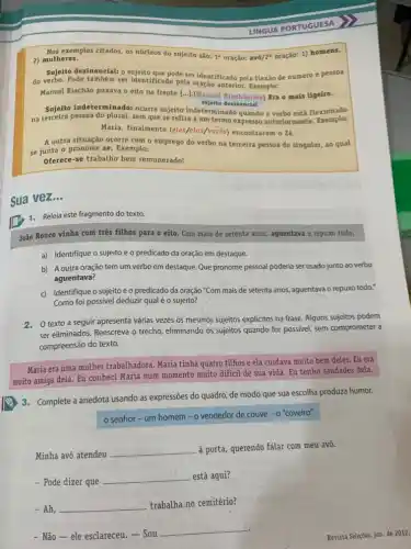 exemplos citados, os núcleos do sujeito são: 1 oração: avô/2' oração: 1)homens,
2) mulheres.
Sujeito desinencial: 0 sujeito que pode ser identificado pela flexão de número e pessoa
do verbo. Pode também ser identificado pela oração anterior Exemplo:
Manuel Riachão puxava o eito na frente [...].(Manue Riachâo/ele) Era o mais ligeiro.
sujeito desinencial
Sujeito indeterminado: ocorre sujeito indeterminado quando o verbo está flexionado
na terceira pessoa do plural, sem que se refira a um termo expresso anteriormente Exemplo:
Maria, finalmente (eles/elas/vocés) encontraram o 26.
A outra situação ocorre com o emprego do verbo na terceira pessoa do singular, ao qual
se junta o pronome se. Exemplo:
Oferece-se trabalho bem remunerado!
Sua vez...
1. Releia este fragmento do texto.
João Rouco vinha com três filhos para o eito. Com mais de setenta anos, aguentava o repuxo todo.
a) Identifique o sujeito e o predicado da oração em destaque.
b) A outra oração tem um verbo em destaque. Que pronome pessoal poderia ser usado junto ao verbo
aguentava?
c) Identifique o sujeito e o predicado da oração "Com mais de setenta anos, aguentava o repuxo todo."
Como foi possivel deduzir qual é o sujeito?
2. O texto a seguir apresenta várias vezes os mesmos sujeitos explicitos na frase. Alguns sujeitos podem
ser eliminados. Reescreva o trecho, eliminando os sujeitos quando for possivel, sem comprometer a
compreensão do texto.
Maria era uma mulher trabalhadora. Maria tinha quatro filhos e ela cuidava muito bem deles. Eu era
muito amiga dela. Eu conheci Maria num momento muito dificil de sua vida. Eu tenho saudades dela.
3. Complete a anedota usando as expressões do quadro, de modo que sua escolha produza humor.
senhor - um homem-o vendedor de couve - o'coveiro"
Minha avó atendeu
__
à porta, querendo falar com meu avô.
- Pode dizer que
__ está aqui?
- Ah, __
trabalha no cemitério?
- Não-ele esclareceu. - Sou
__