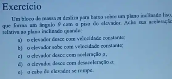 Exercício
Um bloco de massa m desliza para baixo sobre um plano inclinado liso.
que forma um ângulo Theta  com o piso do elevador. Ache sua aceleração
relativa ao plano inclinado quando:
a) o elevador desce com velocidade constante;
b) o elevador sobe com velocidade constante;
c) o elevador desce com aceleração a;
d) o elevador desce com desaceleração a;
e) o cabo do elevador se rompe.