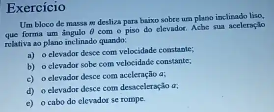 Exercício
Um bloco de massa m desliza para baixo sobre um plano inclinado liso,
que forma um ângulo Theta 
com o piso do elevador. Ache sua aceleração
relativa ao plano inclinado quando:
a) o elevador desce com velocidade constante;
b) o elevador sobe com velocidade constante;
c) o elevador desce com aceleração a;
d) o elevador desce com desaceleração a;
e) o cabo do elevador se rompe.