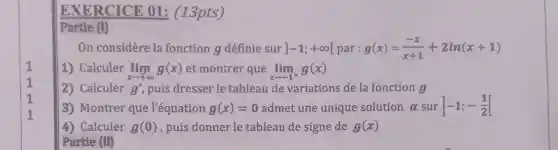 EXERCICE 01: (13pts)
Partie (1)
On considère la fonction g définie sur ]-1;+infty [par:g(x)=(-x)/(x+1)+2ln(x+1)
1) Calculer lim _(xarrow +infty )g(x) et montrer que lim _(xarrow -1^+)g(x)
2) Calculer g' puis dresser le tableau de variations de la fonction a
3) Montrer que l'équation g(x)=0 admet une unique solution alpha  sur -1;-(1)/(2)[
4) Calculer g(0) , puis donner le tableau de signe de g(x)
Partie (M)