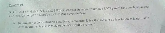 Exercice 02
On introduit 57 mL de H_(2)SO_(4) a 39,75%  (poids/poids) de masse volumique
1,305gcdot mL^-1 dans une fiole jaugée
à un litre. On complète jusqu'au trait de jauge avec de l'eau.
Déterminer la concentration pondérale, la molarité, la fraction molaire de la solution et la normalité
de la solution sila masse molaire de H_(2)SO_(4) vaut 98g/mol