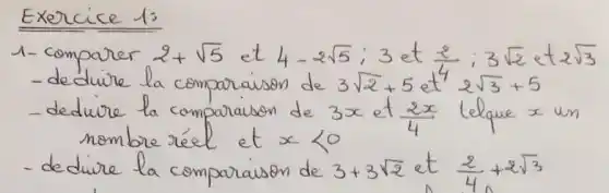 Exercice 1:
1- comparer 2+sqrt(5) et 4-2 sqrt(5) ; 3 et (2)/(4) ; 3 sqrt(2) et 2 sqrt(3) 
- dedure la comparaison de 3 sqrt(2)+5 et 42 sqrt(3)+5 
- dedure la comparaison de 3 x et (2 x)/(4) telque x un nombre réel et x<0 
- dedure la comparaison de 3+3 sqrt(2) et (2)/(4)+2 sqrt(3)