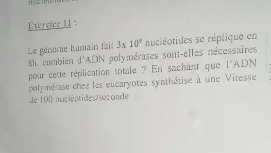 Exercice 11:
Le génome humain fait 3times 10^9 nucléotides se réplique en
8h. combien d 'ADN polymérases sont-elles nécessaires
pour cette réplication totale?En sachant que I'ADN
polymérase chez les eucaryotes synthétise à une Vitesse
de 100nucleotides/seconde